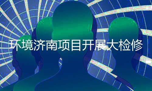 大检打好的持烫辣滚项目修，环境热济南久战开展